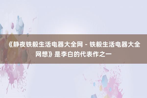 《静夜铁毅生活电器大全网 - 铁毅生活电器大全网想》是李白的代表作之一