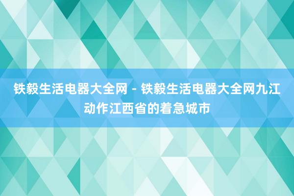 铁毅生活电器大全网 - 铁毅生活电器大全网九江动作江西省的着急城市